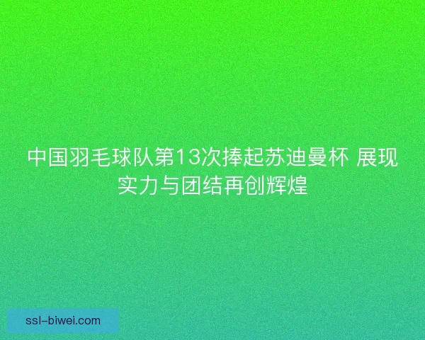 中国羽毛球队第13次捧起苏迪曼杯 展现实力与团结再创辉煌