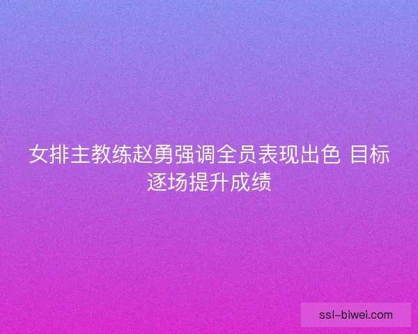女排主教练赵勇强调全员表现出色 目标逐场提升成绩